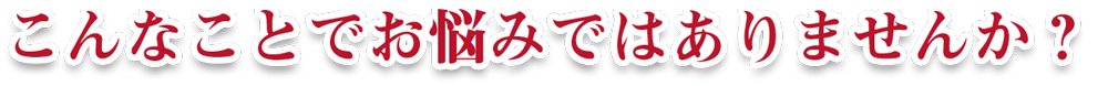 こんなことでお悩みではありませんか？